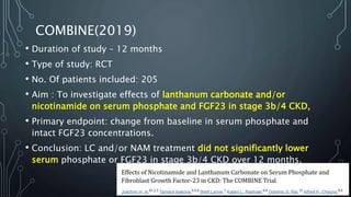 COMBINE(2019)
• Duration of study – 12 months
• Type of study: RCT
• No. Of patients included: 205
• Aim : To investigate effects of lanthanum carbonate and/or
nicotinamide on serum phosphate and FGF23 in stage 3b/4 CKD,
• Primary endpoint: change from baseline in serum phosphate and
intact FGF23 concentrations.
• Conclusion: LC and/or NAM treatment did not significantly lower
serum phosphate or FGF23 in stage 3b/4 CKD over 12 months.
 