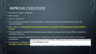 IMPROVE CKD(2020)
• Duration of study – 96 weeks
• Multi centre,
• Type of study: RCT
• No. Of patients included: 278 participants, 138 participants received lanthanum and 140
received placebo
• Aim : Effects of phosphate-lowering medication on vascular calcification and arterial stiffness
in CKD.
• Primary endpoint: carotid-femoral pulse wave velocity, using a linear mixed effects model for
repeated measures.
• Secondary endpoint: abdominal aortic calcification and serum and urine markers of mineral
metabolism.
• Conclusion: In patients with stage 3b/4 CKD, treatment with lanthanum over 96 weeks did
not affect arterial stiffness or aortic calcification compared with placebo.
 