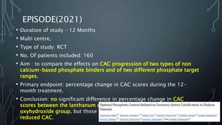 EPISODE(2021)
• Duration of study – 12 Months
• Multi centre,
• Type of study: RCT
• No. Of patients included: 160
• Aim : to compare the effects on CAC progression of two types of non
calcium-based phosphate binders and of two different phosphate target
ranges.
• Primary endpoint: percentage change in CAC scores during the 12-
month treatment.
• Conclusion: no significant difference in percentage change in CAC
scores between the lanthanum carbonate group and the sucroferric
oxyhydroxide group, but those who had strict control of phosphate had
reduced CAC.
 