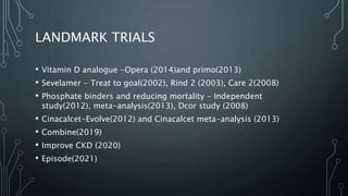 LANDMARK TRIALS
• Vitamin D analogue -Opera (2014)and primo(2013)
• Sevelamer - Treat to goal(2002), Rind 2 (2003), Care 2(2008)
• Phosphate binders and reducing mortality - Independent
study(2012), meta-analysis(2013), Dcor study (2008)
• Cinacalcet-Evolve(2012) and Cinacalcet meta-analysis (2013)
• Combine(2019)
• Improve CKD (2020)
• Episode(2021)
 