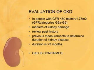 EVALUATION OF CKD
• In people with GFR <60 ml/min/1.73m2
(GFRcategories G3a-G5)
• markers of kidney damage
• review past history
• previous measurements to determine
duration of kidney disease
• duration is >3 months
• CKD IS CONFIRMED
 