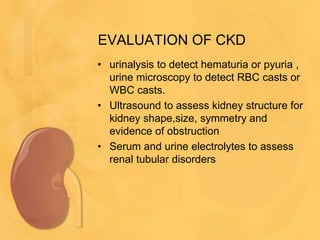 EVALUATION OF CKD
• urinalysis to detect hematuria or pyuria ,
urine microscopy to detect RBC casts or
WBC casts.
• Ultrasound to assess kidney structure for
kidney shape,size, symmetry and
evidence of obstruction
• Serum and urine electrolytes to assess
renal tubular disorders
 