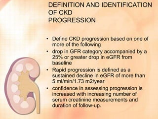 DEFINITION AND IDENTIFICATION
OF CKD
PROGRESSION
• Define CKD progression based on one of
more of the following
• drop in GFR category accompanied by a
25% or greater drop in eGFR from
baseline
• Rapid progression is defined as a
sustained decline in eGFR of more than
5 ml/min/1.73 m2/year
• confidence in assessing progression is
increased with increasing number of
serum creatinine measurements and
duration of follow-up.
 