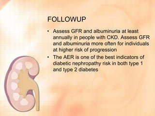 FOLLOWUP
• Assess GFR and albuminuria at least
annually in people with CKD. Assess GFR
and albuminuria more often for individuals
at higher risk of progression
• The AER is one of the best indicators of
diabetic nephropathy risk in both type 1
and type 2 diabetes
 
