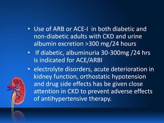 • Use of ARB or ACE-I in both diabetic and
non-diabetic adults with CKD and urine
albumin excretion >300 mg/24 hours
• If diabetic, albuminuria 30-300mg /24 hrs
is indicated for ACE/ARBI
• electrolyte disorders, acute deterioration in
kidney function, orthostatic hypotension
and drug side effects has be given close
attention in CKD to prevent adverse effects
of antihypertensive therapy.
 