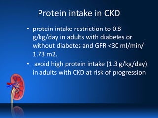 Protein intake in CKD
• protein intake restriction to 0.8
g/kg/day in adults with diabetes or
without diabetes and GFR <30 ml/min/
1.73 m2.
• avoid high protein intake (1.3 g/kg/day)
in adults with CKD at risk of progression
 