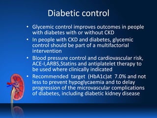 Diabetic control
• Glycemic control improves outcomes in people
with diabetes with or without CKD
• In people with CKD and diabetes, glycemic
control should be part of a multifactorial
intervention
• Blood pressure control and cardiovascular risk,
ACE-I,ARBS,Statins and antiplatelet therapy to
be used where clinically indicated
• Recommended target (HbA1c)at 7.0% and not
less to prevent hypoglycaemia and to delay
progression of the microvascular complications
of diabetes, including diabetic kidney disease
 