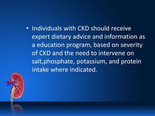 • Individuals with CKD should receive
expert dietary advice and information as
a education program, based on severity
of CKD and the need to intervene on
salt,phosphate, potassium, and protein
intake where indicated.
 