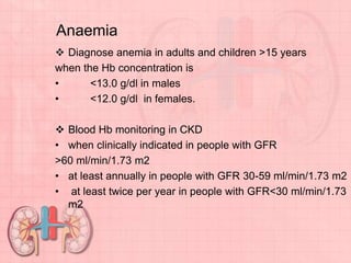 Anaemia
 Diagnose anemia in adults and children >15 years
when the Hb concentration is
• <13.0 g/dl in males
• <12.0 g/dl in females.
 Blood Hb monitoring in CKD
• when clinically indicated in people with GFR
>60 ml/min/1.73 m2
• at least annually in people with GFR 30-59 ml/min/1.73 m2
• at least twice per year in people with GFR<30 ml/min/1.73
m2
 