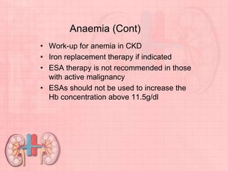 Anaemia (Cont)
• Work-up for anemia in CKD
• Iron replacement therapy if indicated
• ESA therapy is not recommended in those
with active malignancy
• ESAs should not be used to increase the
Hb concentration above 11.5g/dl
 