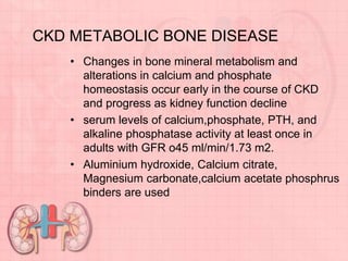 CKD METABOLIC BONE DISEASE
• Changes in bone mineral metabolism and
alterations in calcium and phosphate
homeostasis occur early in the course of CKD
and progress as kidney function decline
• serum levels of calcium,phosphate, PTH, and
alkaline phosphatase activity at least once in
adults with GFR o45 ml/min/1.73 m2.
• Aluminium hydroxide, Calcium citrate,
Magnesium carbonate,calcium acetate phosphrus
binders are used
 