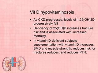 Vit D hypovitaminosois
• As CKD progresses, levels of 1,25(OH)2D
progressively fall
• Deficiency of 25(OH)D increases fracture
risk and is associated with increased
mortality
• In vitamin D-deficient subjects
supplementation with vitamin D increases
BMD and muscle strength, reduces risk for
fractures reduces, and reduces PTH.
 