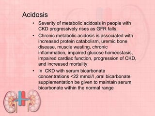 Acidosis
• Severity of metabolic acidosis in people with
CKD progressively rises as GFR falls.
• Chronic metabolic acidosis is associated with
increased protein catabolism, uremic bone
disease, muscle wasting, chronic
inflammation, impaired glucose homeostasis,
impaired cardiac function, progression of CKD,
and increased mortality
• In CKD with serum bicarbonate
concentrations <22 mmol/l ,oral bicarbonate
supplementation be given to maintain serum
bicarbonate within the normal range
 
