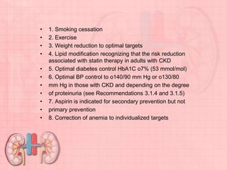 • 1. Smoking cessation
• 2. Exercise
• 3. Weight reduction to optimal targets
• 4. Lipid modification recognizing that the risk reduction
associated with statin therapy in adults with CKD
• 5. Optimal diabetes control HbA1C o7% (53 mmol/mol)
• 6. Optimal BP control to o140/90 mm Hg or o130/80
• mm Hg in those with CKD and depending on the degree
• of proteinuria (see Recommendations 3.1.4 and 3.1.5)
• 7. Aspirin is indicated for secondary prevention but not
• primary prevention
• 8. Correction of anemia to individualized targets
 