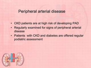 Peripheral arterial disease
• CKD patients are at high risk of developing PAD
• Regularly examined for signs of peripheral arterial
disease
• Patients with CKD and diabetes are offered regular
podiatric assessment
 