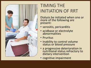 TIMING THE
INITIATION OF RRT
Dialysis be initiated when one or
more of the following are
present:
• serositis, pericarditis
• acidbase or electrolyte
abnormalities
• Pruritus
• Inability to control volume
status or blood pressure
• a progressive deterioration in
nutritional status refractory to
dietary intervention
• cognitive impairment
 