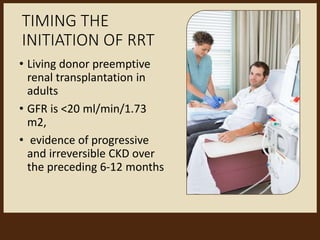 TIMING THE
INITIATION OF RRT
• Living donor preemptive
renal transplantation in
adults
• GFR is <20 ml/min/1.73
m2,
• evidence of progressive
and irreversible CKD over
the preceding 6-12 months
 