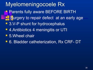 Myelomeningocoele Rx 
 Parents fully aware BEFORE BIRTH 
 Surgery to repair defect at an early age 
 3.V-P shunt for hydrocephalus 
 4.Antibiotics 4 meningitis or UTI 
 5.Wheel chair 
 6. Bladder catheterization, Rx CRF- DT 
30 
 