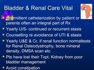 Bladder  Renal Care Vital 
 Intermittent catheterization by patient or 
parents often an integral part of Rx 
 Yearly U/S- continued or recurrent stasis 
 Counselling re avoidance of UTI  stasis 
 Yearly UE  Cr, if renal function normaltests 
for Renal Osteodystrophy, bone mineral 
density, DMSA scan etc 
 Pts have lost their Txpt. Kidney from poor 
bladder management 
 Avoid constipation 
 