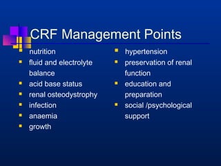 CRF Management Points 
 nutrition 
 fluid and electrolyte 
balance 
 acid base status 
 renal osteodystrophy 
 infection 
 anaemia 
 growth 
 hypertension 
 preservation of renal 
function 
 education and 
preparation 
 social /psychological 
support 
 