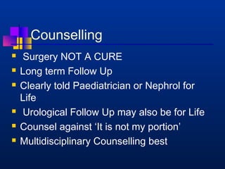 Counselling 
 Surgery NOT A CURE 
 Long term Follow Up 
 Clearly told Paediatrician or Nephrol for 
Life 
 Urological Follow Up may also be for Life 
 Counsel against ‘It is not my portion’ 
 Multidisciplinary Counselling best 
 