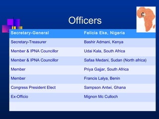 Officers 
Secretary-General Felicia Eke, Nigeria 
Secretary-Treasurer Bashir Admani, Kenya 
Member  IPNA Councillor Udai Kala, South Africa 
Member  IPNA Councillor Safaa Medani, Sudan (North africa) 
Member Priya Gajjar, South Africa 
Member Francis Lalya, Benin 
Congress President Elect Sampson Antwi, Ghana 
Ex-Officio Mignon Mc Culloch 
 