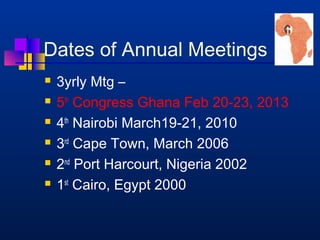 Dates of Annual Meetings 
 3yrly Mtg – 
 5th Congress Ghana Feb 20-23, 2013 
 4th Nairobi March19-21, 2010 
 3rd Cape Town, March 2006 
 2nd Port Harcourt, Nigeria 2002 
 1st Cairo, Egypt 2000 
 