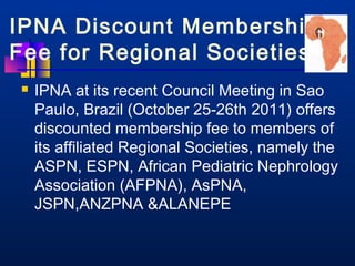 IPNA Discount Membership 
Fee for Regional Societies 
 IPNA at its recent Council Meeting in Sao 
Paulo, Brazil (October 25-26th 2011) offers 
discounted membership fee to members of 
its affiliated Regional Societies, namely the 
ASPN, ESPN, African Pediatric Nephrology 
Association (AFPNA), AsPNA, 
JSPN,ANZPNA ALANEPE 
 