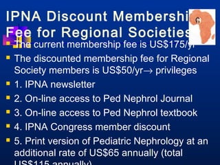 IPNA Discount Membership 
Fee for Regional Societies 
 The current membership fee is US$175/yr 
 The discounted membership fee for Regional 
Society members is US$50/yr® privileges 
 1. IPNA newsletter 
 2. On-line access to Ped Nephrol Journal 
 3. On-line access to Ped Nephrol textbook 
 4. IPNA Congress member discount 
 5. Print version of Pediatric Nephrology at an 
additional rate of US$65 annually (total 
US$115 annually) 
 