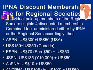 IPNA Discount Membership 
Fee for Regional Societies 
 Individual paid-up members of the Regional 
Soc are eligible 4 discounted membership. 
Combined fee administered either by IPNA 
or the Regional Soc accordingly. thus: 
 ASPN: US$300+US$50 (USA) 
 US$150+US$50 (Canada) 
 ESPN: US$70 (Euro$50) + US$50 
 JSPN: US$135 (Y10,000) + US$50 
 AsPNA: US$10 + US$50 
 ANZPNA: US$105 (Aust$100) + US$50 
 