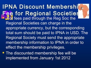 IPNA Discount Membership 
Fee for Regional Societies 
 For fees paid through the Reg Soc the 
Regional Societies can charge in the 
appropriate currency, but the corresponding 
total sum should be paid to IPNA in USD. The 
Regional Society must send the appropriate 
membership information to IPNA in order to 
effect the membership privileges. 
 The discounted membership fee will be 
implemented from January 1st 2012 
 