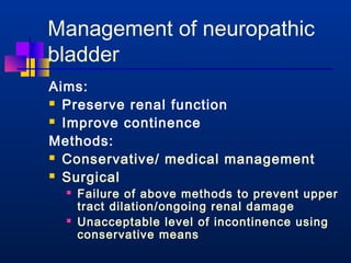 Management of neuropathic 
bladder 
Aims: 
 Preserve renal function 
 Improve continence 
Methods: 
 Conservative/ medical management 
 Surgical 
 Failure of above methods to prevent upper 
tract dilation/ongoing renal damage 
 Unacceptable level of incontinence using 
conservative means 
 