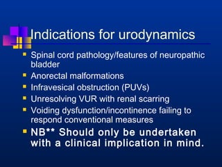 Indications for urodynamics 
 Spinal cord pathology/features of neuropathic 
bladder 
 Anorectal malformations 
 Infravesical obstruction (PUVs) 
 Unresolving VUR with renal scarring 
 Voiding dysfunction/incontinence failing to 
respond conventional measures 
 NB** Should only be undertaken 
with a clinical implication in mind. 
 