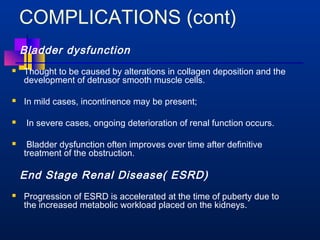 COMPLICATIONS (cont) 
Bladder dysfunction 
 Thought to be caused by alterations in collagen deposition and the 
development of detrusor smooth muscle cells. 
 In mild cases, incontinence may be present; 
 In severe cases, ongoing deterioration of renal function occurs. 
 Bladder dysfunction often improves over time after definitive 
treatment of the obstruction. 
End Stage Renal Disease( ESRD) 
 Progression of ESRD is accelerated at the time of puberty due to 
the increased metabolic workload placed on the kidneys. 
 