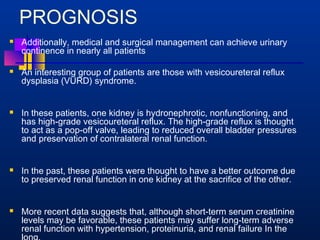 PROGNOSIS 
 Additionally, medical and surgical management can achieve urinary 
continence in nearly all patients 
 An interesting group of patients are those with vesicoureteral reflux 
dysplasia (VURD) syndrome. 
 In these patients, one kidney is hydronephrotic, nonfunctioning, and 
has high-grade vesicoureteral reflux. The high-grade reflux is thought 
to act as a pop-off valve, leading to reduced overall bladder pressures 
and preservation of contralateral renal function. 
 In the past, these patients were thought to have a better outcome due 
to preserved renal function in one kidney at the sacrifice of the other. 
 More recent data suggests that, although short-term serum creatinine 
levels may be favorable, these patients may suffer long-term adverse 
renal function with hypertension, proteinuria, and renal failure In the 
long. 
 