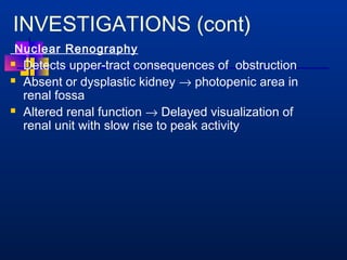 INVESTIGATIONS (cont) 
Nuclear Renography 
 Detects upper-tract consequences of obstruction 
 Absent or dysplastic kidney ® photopenic area in 
renal fossa 
 Altered renal function ® Delayed visualization of 
renal unit with slow rise to peak activity 
 