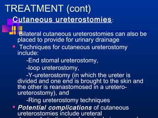 TREATMENT (cont) 
Cutaneous ureterostomies: 
 Bilateral cutaneous ureterostomies can also be 
placed to provide for urinary drainage 
 Techniques for cutaneous ureterostomy 
include: 
-End stomal ureterostomy, 
-loop ureterostomy, 
-Y-ureterostomy (in which the ureter is 
divided and one end is brought to the skin and 
the other is reanastomosed in a uretero-ureterostomy), 
and 
-Ring ureterostomy techniques 
 Potential complications of cutaneous 
ureterostomies include ureteral 
devascularization, inadequate drainage, and 
 
