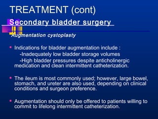 TREATMENT (cont) 
Secondary bladder surgery 
Augmentation cystoplasty 
 Indications for bladder augmentation include : 
-Inadequately low bladder storage volumes 
-High bladder pressures despite anticholinergic 
medication and clean intermittent catheterization. 
 The ileum is most commonly used; however, large bowel, 
stomach, and ureter are also used, depending on clinical 
conditions and surgeon preference. 
 Augmentation should only be offered to patients willing to 
commit to lifelong intermittent catheterization. 
 