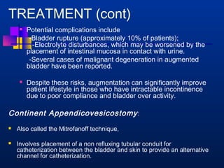 TREATMENT (cont) 
 Potential complications include 
-Bladder rupture (approximately 10% of patients); 
-Electrolyte disturbances, which may be worsened by the 
placement of intestinal mucosa in contact with urine. 
-Several cases of malignant degeneration in augmented 
bladder have been reported. 
 Despite these risks, augmentation can significantly improve 
patient lifestyle in those who have intractable incontinence 
due to poor compliance and bladder over activity. 
Continent Appendicovesicostomy : 
 Also called the Mitrofanoff technique, 
 Involves placement of a non refluxing tubular conduit for 
catheterization between the bladder and skin to provide an alternative 
channel for catheterization. 
 