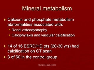 NEJM 2000; 342(20): 1478-83
Mineral metabolism
 Calcium and phosphate metabolism
abnormalities associated with:
 Renal osteodystrophy
 Calciphylaxis and vascular calcification
 14 of 16 ESRD/HD pts (20-30 yrs) had
calcification on CT scan
 3 of 60 in the control group
 