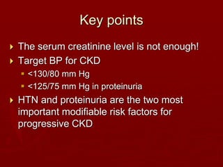 Key points
 The serum creatinine level is not enough!
 Target BP for CKD
 <130/80 mm Hg
 <125/75 mm Hg in proteinuria
 HTN and proteinuria are the two most
important modifiable risk factors for
progressive CKD
 