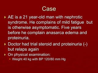 Case
 AE is a 21 year-old man with nephrotic
syndrome. He complains of mild fatigue but
is otherwise asymptomatic. Five years
before he complain anasarca edema and
proteinuria.
 Doctor had trial steroid and proteinuria (-)
but relaps again
 On physical examination:
 Weight 40 kg with BP 120/80 mm Hg
 