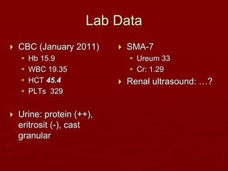 Lab Data
 CBC (January 2011)
 Hb 15.9
 WBC 19.35
 HCT 45.4
 PLTs 329
 Urine: protein (++),
eritrosit (-), cast
granular
 SMA-7
 Ureum 33
 Cr: 1.29
 Renal ultrasound: …?
 