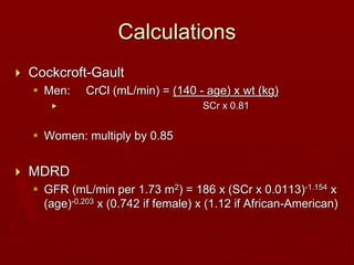 Calculations
 Cockcroft-Gault
 Men: CrCl (mL/min) = (140 - age) x wt (kg)
 SCr x 0.81
 Women: multiply by 0.85
 MDRD
 GFR (mL/min per 1.73 m2) = 186 x (SCr x 0.0113)-1.154 x
(age)-0.203 x (0.742 if female) x (1.12 if African-American)
 
