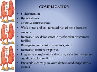 COMPLICATION
• Fluid retention
• Hyperkalemia
• Cardiovascular disease
• Weak bones and an increased risk of bone fractures
• Anemia
• Decreased sex drive, erectile dysfunction or reduced
fertility.
• Damage to your central nervous system.
• Decreased immune response.
• Pregnancy complications that carry risks for the mother
and the developing fetus.
• Irreversible damage to your kidneys (end-stage kidney
disease)
 