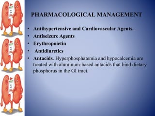 PHARMACOLOGICAL MANAGEMENT
• Antihypertensive and Cardiovascular Agents.
• Antiseizure Agents
• Erythropoietin
• Antidiuretics
• Antacids. Hyperphosphatemia and hypocalcemia are
treated with aluminum-based antacids that bind dietary
phosphorus in the GI tract.
 