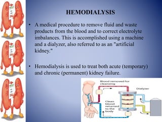 HEMODIALYSIS
• A medical procedure to remove fluid and waste
products from the blood and to correct electrolyte
imbalances. This is accomplished using a machine
and a dialyzer, also referred to as an "artificial
kidney."
• Hemodialysis is used to treat both acute (temporary)
and chronic (permanent) kidney failure.
 
