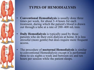 TYPES OF HEMODIALYSIS
• Conventional Hemodialysis is usually done three
times per week, for about 3–4 hours for each
treatment, during which the patient's blood is drawn
out through a tube at a rate of 200–400 mL/min.
• Daily Hemodialysis is typically used by those
patients who do their own dialysis at home. It is less
stressful (more gentle) but does require more frequent
access.
• The procedure of nocturnal Hemodialysis is similar
to conventional Hemodialysis except it is performed
three to six nights a week and between six and ten
hours per session while the patient sleeps.
 