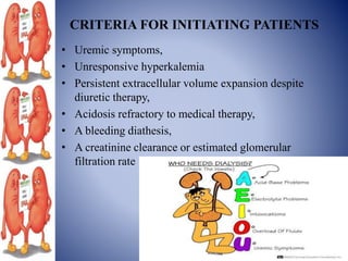 CRITERIA FOR INITIATING PATIENTS
• Uremic symptoms,
• Unresponsive hyperkalemia
• Persistent extracellular volume expansion despite
diuretic therapy,
• Acidosis refractory to medical therapy,
• A bleeding diathesis,
• A creatinine clearance or estimated glomerular
filtration rate
 