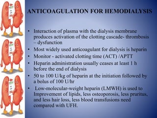 ANTICOAGULATION FOR HEMODIALYSIS
• Interaction of plasma with the dialysis membrane
produces activation of the clotting cascade- thrombosis
– dysfunction
• Most widely used anticoagulant for dialysis is heparin
• Monitor - activated clotting time (ACT) /APTT
• Heparin administration usually ceases at least 1 h
before the end of dialysis
• 50 to 100 U/kg of heparin at the initiation followed by
a bolus of 100 U/hr
• Low-molecular-weight heparin (LMWH) is used to
Improvement of lipids, less osteoporosis, less pruritus,
and less hair loss, less blood transfusions need
compared with UFH.
 